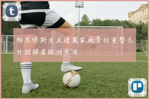维尼修斯女友透露家庭责任重暂无计划移居欧洲生活