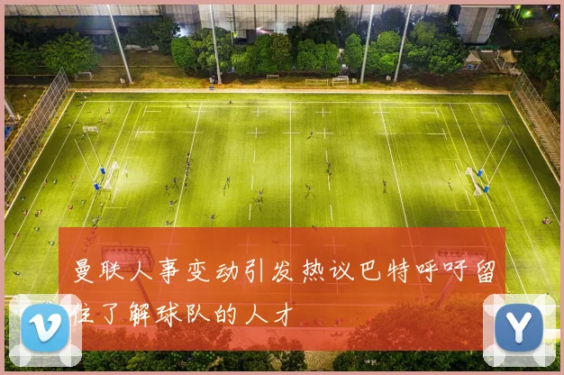 曼联人事变动引发热议巴特呼吁留住了解球队的人才