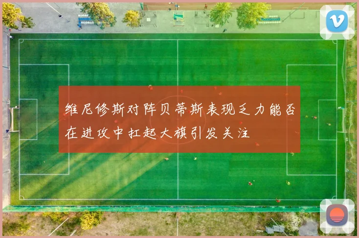维尼修斯对阵贝蒂斯表现乏力能否在进攻中扛起大旗引发关注