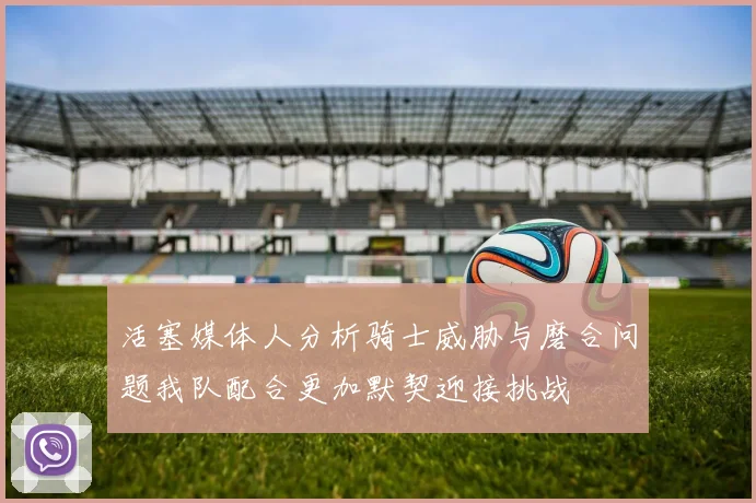 活塞媒体人分析骑士威胁与磨合问题我队配合更加默契迎接挑战