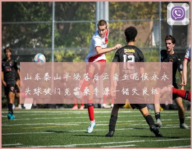 山东泰山半场落后云南玉昆侯永永头球破门克雷桑李源一错失良机