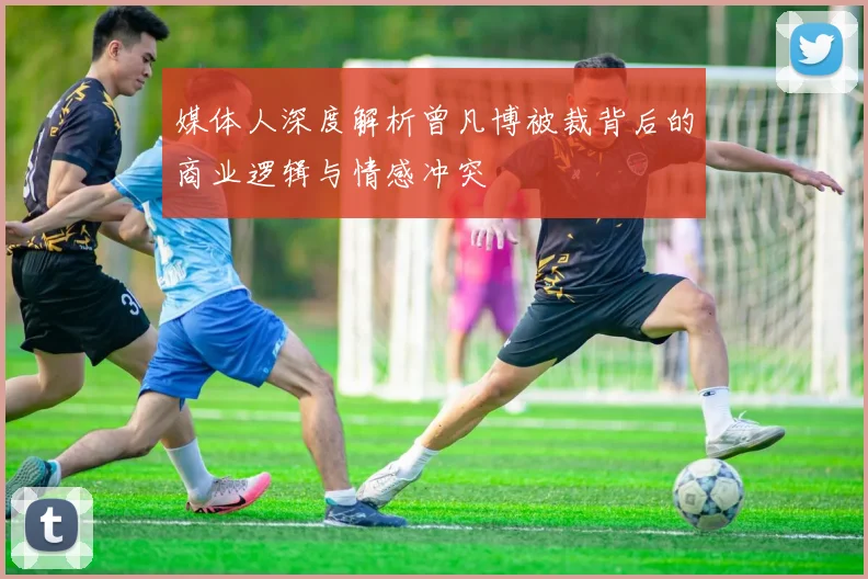 媒体人深度解析曾凡博被裁背后的商业逻辑与情感冲突