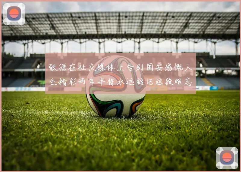 张源在社交媒体上告别国安感慨人生精彩两年半将永远铭记这段难忘故事