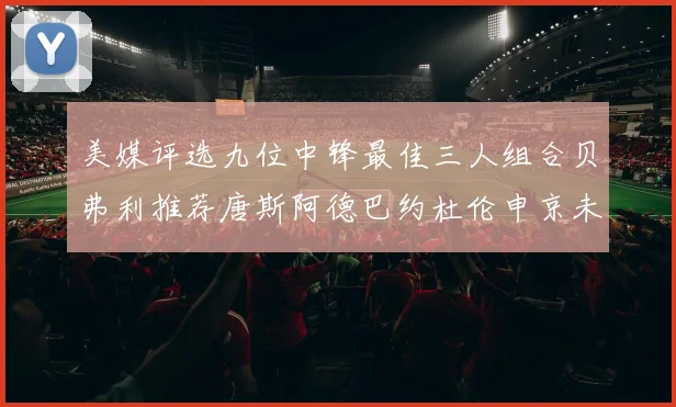 美媒评选九位中锋最佳三人组合贝弗利推荐唐斯阿德巴约杜伦申京未入选