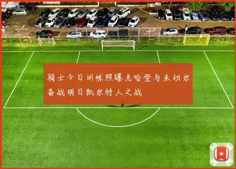 骑士今日训练照曝光哈登与米切尔备战明日凯尔特人之战