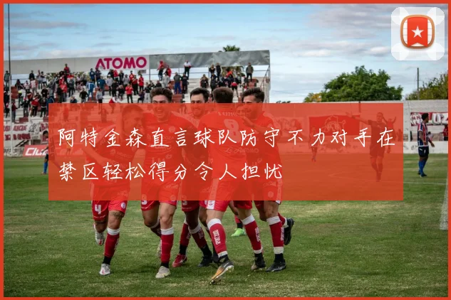阿特金森直言球队防守不力对手在禁区轻松得分令人担忧