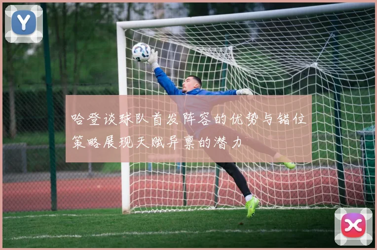 哈登谈球队首发阵容的优势与错位策略展现天赋异禀的潜力