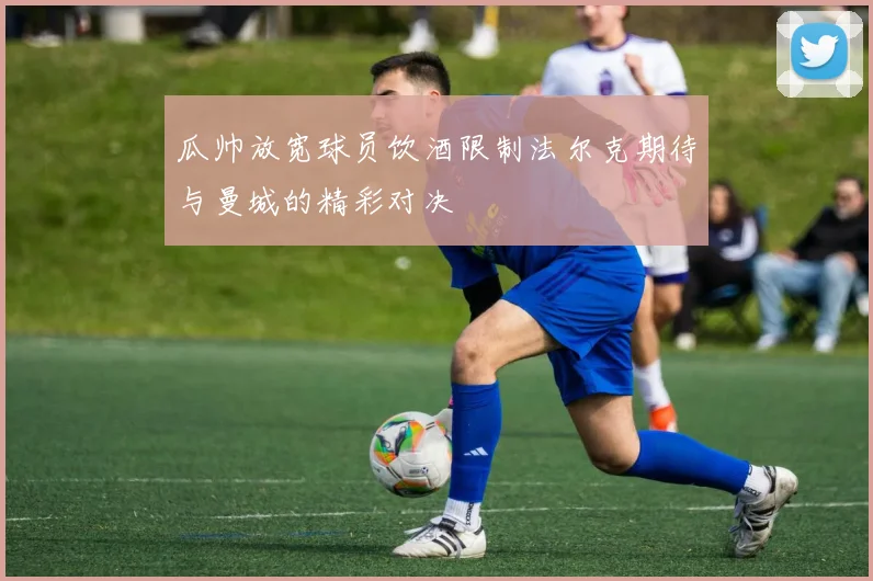 瓜帅放宽球员饮酒限制法尔克期待与曼城的精彩对决