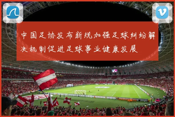 中国足协发布新规加强足球纠纷解决机制促进足球事业健康发展