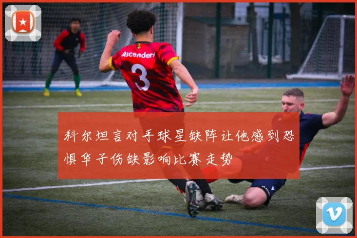科尔坦言对手球星缺阵让他感到恐惧华子伤缺影响比赛走势