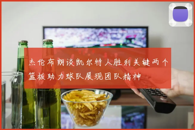 杰伦布朗谈凯尔特人胜利关键两个篮板助力球队展现团队精神