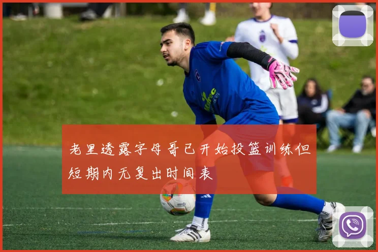 老里透露字母哥已开始投篮训练但短期内无复出时间表