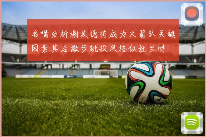 名嘴分析谢泼德将成为火箭队关键因素其后撤步跳投风格似杜兰特