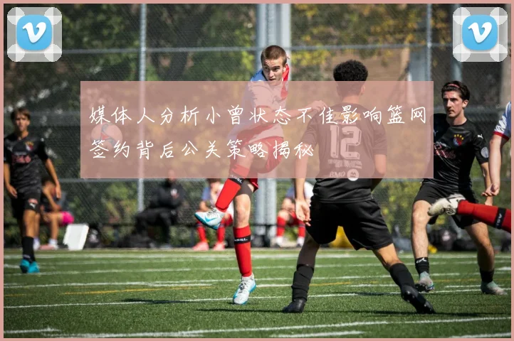 媒体人分析小曾状态不佳影响篮网签约背后公关策略揭秘