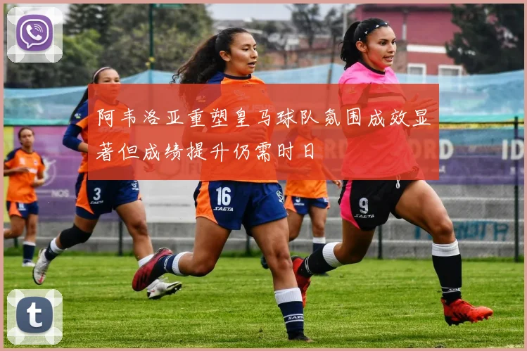 阿韦洛亚重塑皇马球队氛围成效显著但成绩提升仍需时日