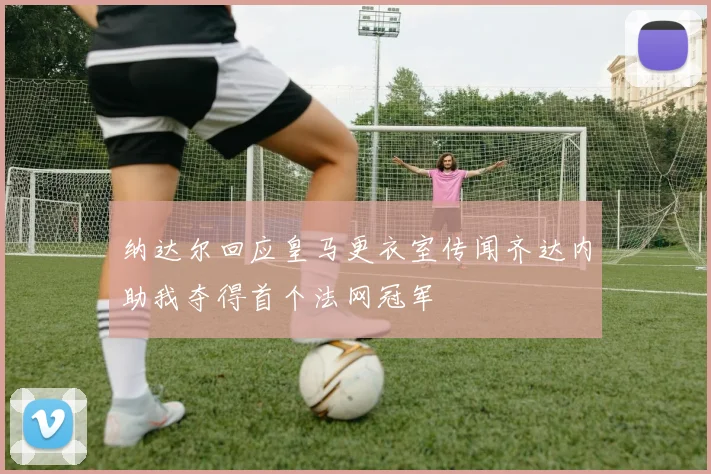 纳达尔回应皇马更衣室传闻齐达内助我夺得首个法网冠军