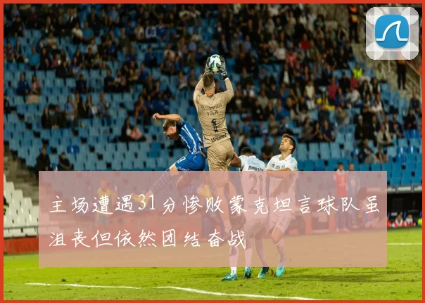 主场遭遇31分惨败蒙克坦言球队虽沮丧但依然团结奋战