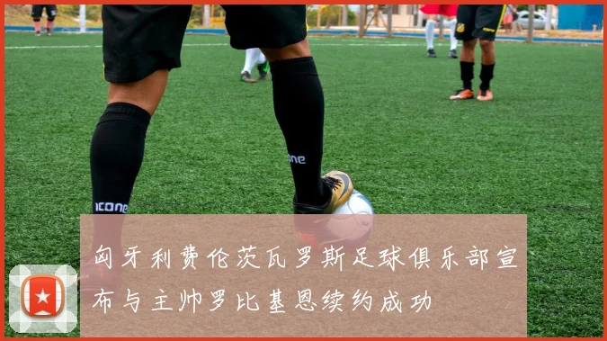 匈牙利费伦茨瓦罗斯足球俱乐部宣布与主帅罗比基恩续约成功