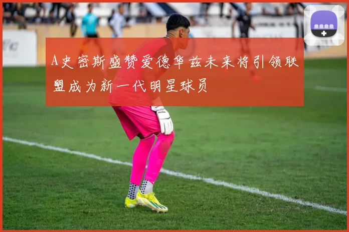 A史密斯盛赞爱德华兹未来将引领联盟成为新一代明星球员