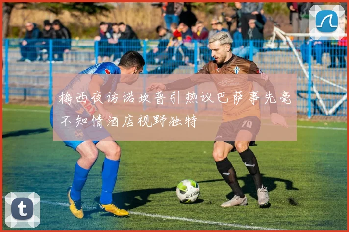 梅西夜访诺坎普引热议巴萨事先毫不知情酒店视野独特