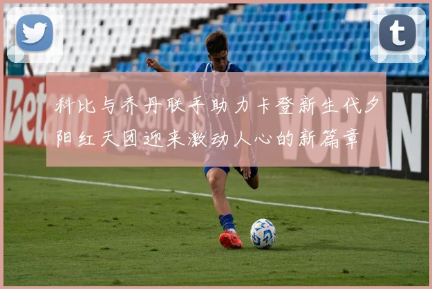 科比与乔丹联手助力卡登新生代夕阳红天团迎来激动人心的新篇章