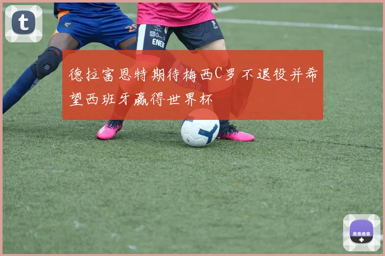 德拉富恩特期待梅西C罗不退役并希望西班牙赢得世界杯