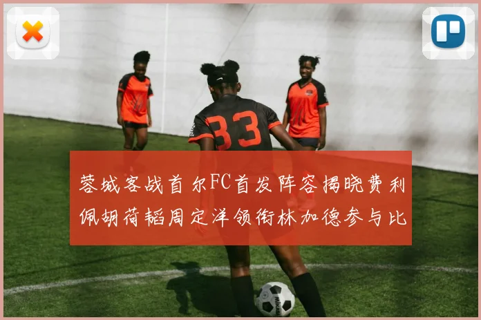 蓉城客战首尔FC首发阵容揭晓费利佩胡荷韬周定洋领衔林加德参与比赛