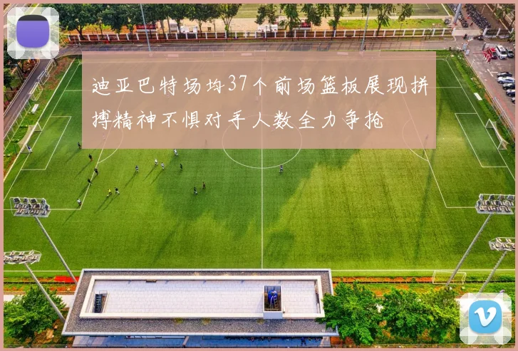 迪亚巴特场均37个前场篮板展现拼搏精神不惧对手人数全力争抢