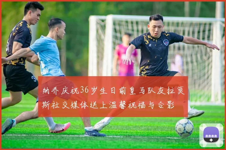 纳乔庆祝36岁生日前皇马队友拉莫斯社交媒体送上温馨祝福与合影
