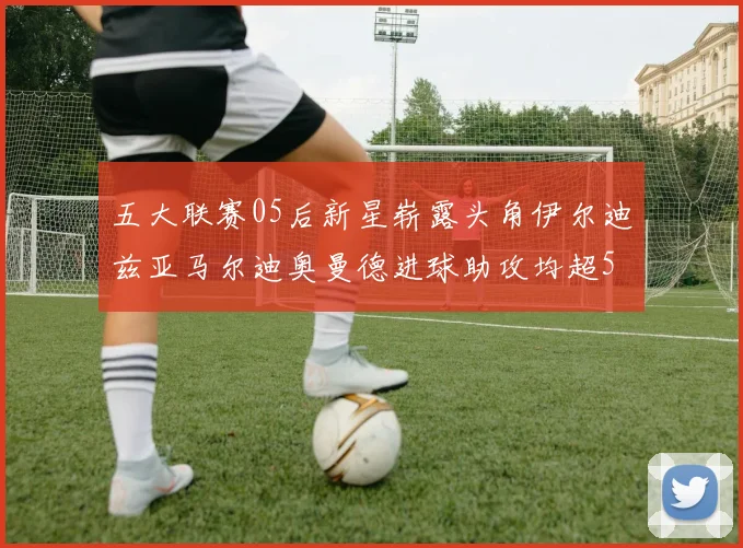 五大联赛05后新星崭露头角伊尔迪兹亚马尔迪奥曼德进球助攻均超5