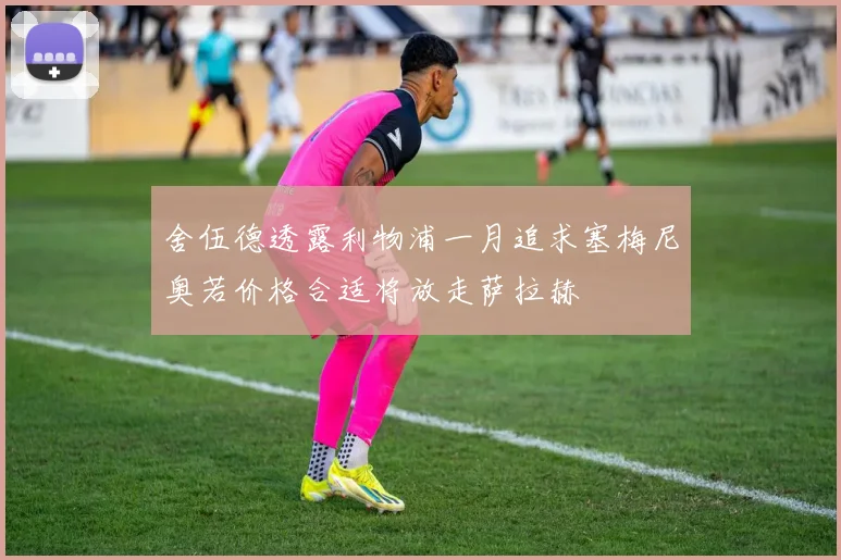 舍伍德透露利物浦一月追求塞梅尼奥若价格合适将放走萨拉赫