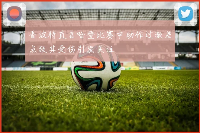 香波特直言哈登比赛中动作过激差点致其受伤引发关注