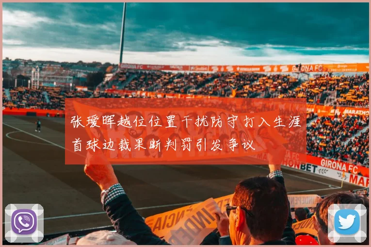 张瑷晖越位位置干扰防守打入生涯首球边裁果断判罚引发争议