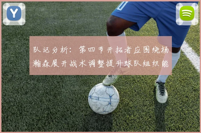 队记分析：第四节开拓者应围绕杨瀚森展开战术调整提升球队组织能力