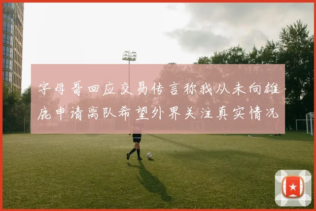 字母哥回应交易传言称我从未向雄鹿申请离队希望外界关注真实情况