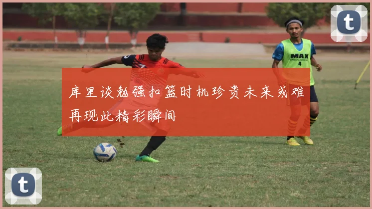 库里谈勉强扣篮时机珍贵未来或难再现此精彩瞬间