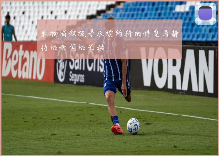利物浦积极寻求续约科纳特皇马静待机会伺机而动
