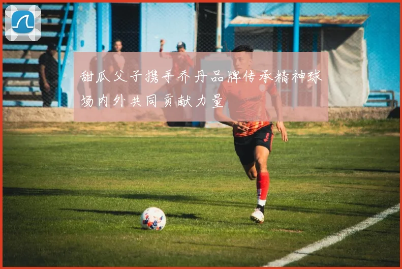 甜瓜父子携手乔丹品牌传承精神球场内外共同贡献力量