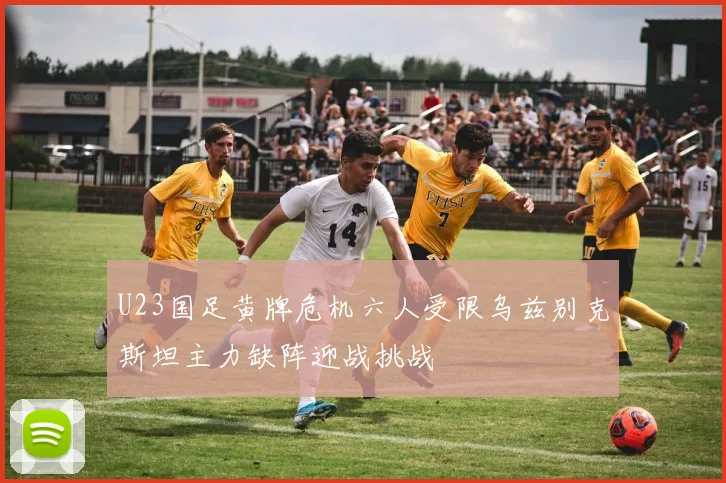 U23国足黄牌危机六人受限乌兹别克斯坦主力缺阵迎战挑战
