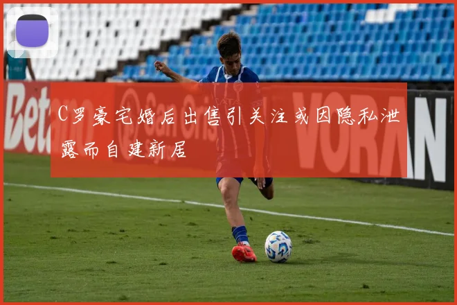 C罗豪宅婚后出售引关注或因隐私泄露而自建新居