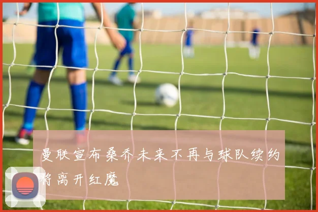 曼联宣布桑乔未来不再与球队续约将离开红魔